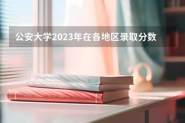 公安大学2023年在各地区录取分数线是多少
