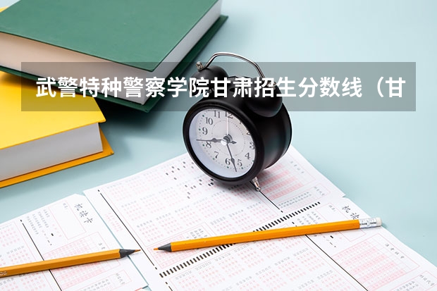 武警特种警察学院甘肃招生分数线（甘肃省警察职业学院能参加联考的公安专业录取分数预估线？）
